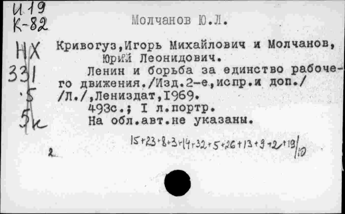 ﻿к-ад
Молчанов Ю.Л.
11 V Кривогуз,Игорь Михайлович и Молчанов, ПЛ	ЮргГй Леонидович.
20.1	Ленин и борьба за единство рабоче
го движения./Изд.2-е,испр.и доп./
*Г /Л./,Лениздат,1969»
493с.; I л.портр.
На °бл.авт.не указаны.
£ /«?